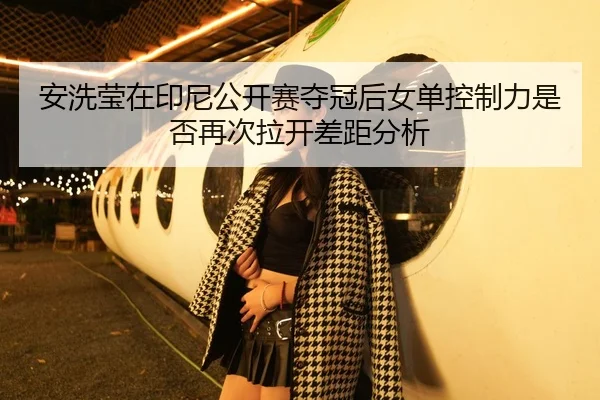 安洗莹在印尼公开赛夺冠后女单控制力是否再次拉开差距分析