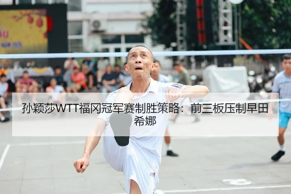 孙颖莎WTT福冈冠军赛制胜策略：前三板压制早田希娜