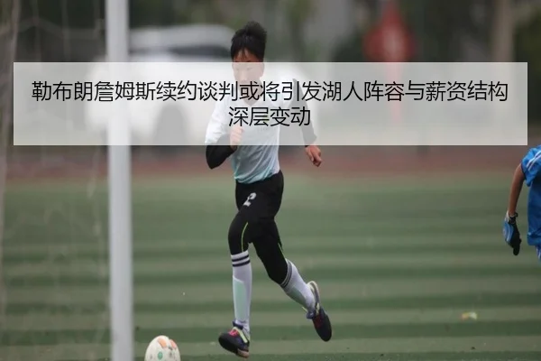 勒布朗詹姆斯续约谈判或将引发湖人阵容与薪资结构深层变动